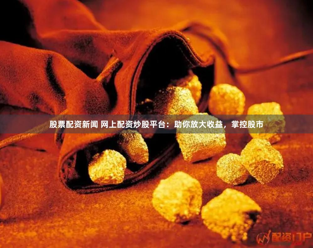 股票配资新闻 网上配资炒股平台：助你放大收益，掌控股市
