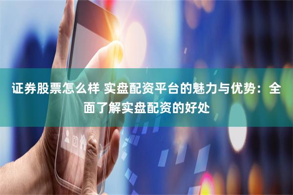 证券股票怎么样 实盘配资平台的魅力与优势：全面了解实盘配资的好处