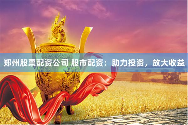 郑州股票配资公司 股市配资：助力投资，放大收益