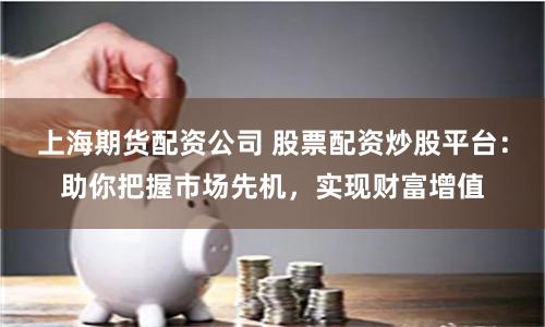 上海期货配资公司 股票配资炒股平台：助你把握市场先机，实现财富增值