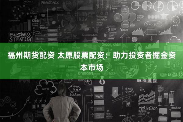 福州期货配资 太原股票配资：助力投资者掘金资本市场