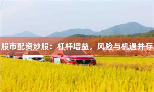 股市配资炒股：杠杆增益，风险与机遇并存