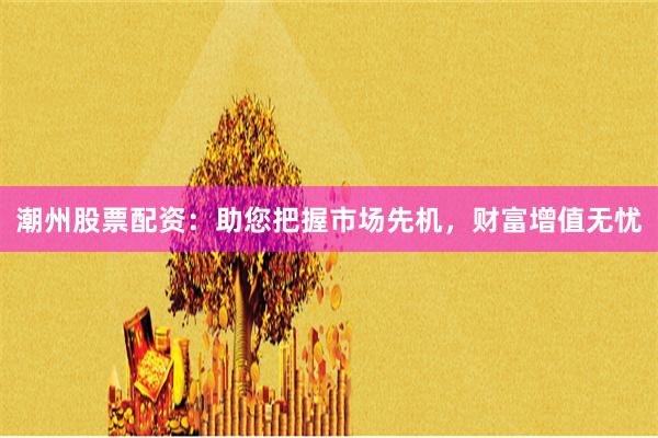 潮州股票配资：助您把握市场先机，财富增值无忧