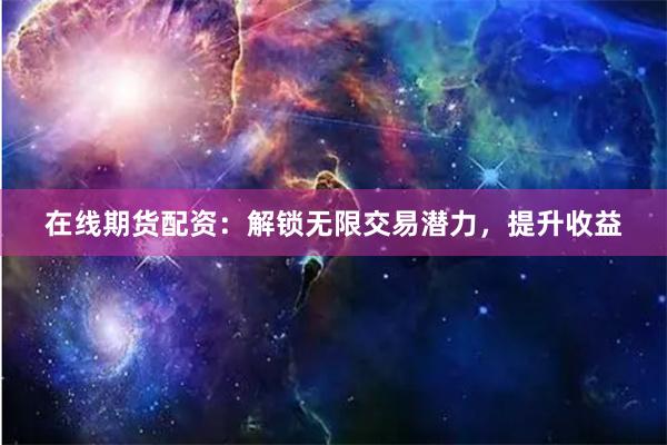 在线期货配资：解锁无限交易潜力，提升收益