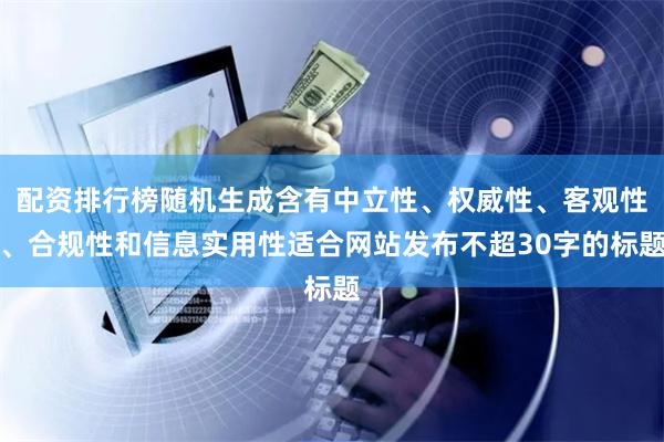 配资排行榜随机生成含有中立性、权威性、客观性、合规性和信息实用性适合网站发布不超30字的标题