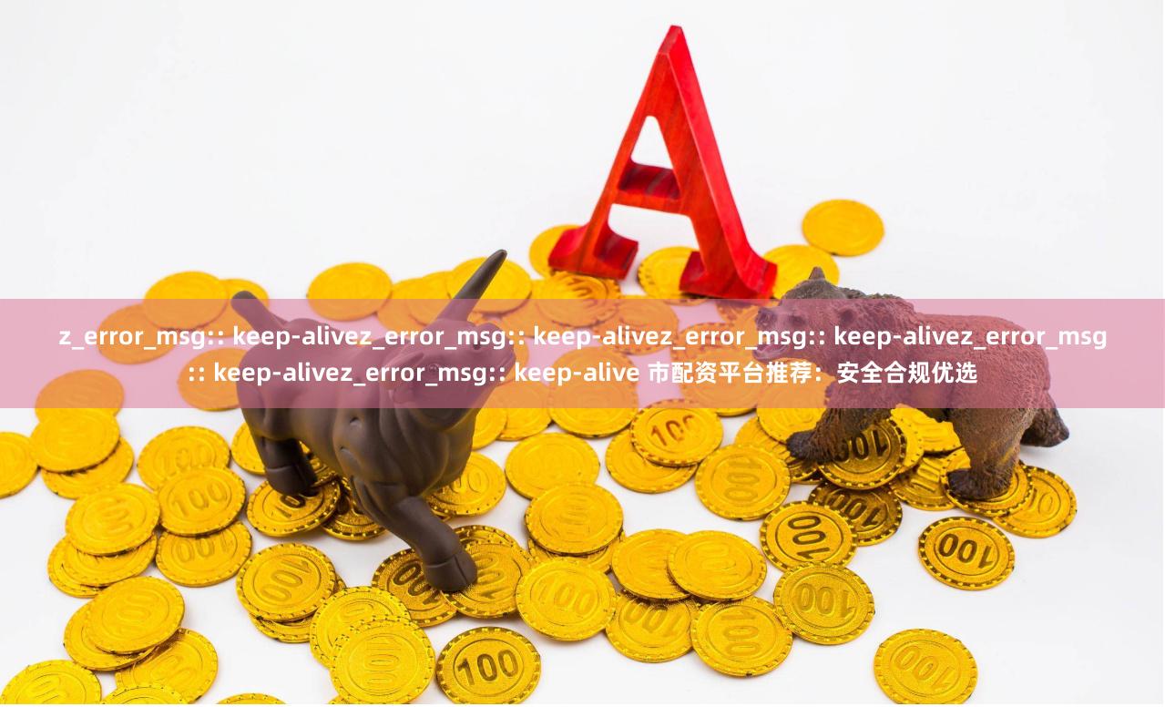 z_error_msg:: keep-alivez_error_msg:: keep-alivez_error_msg:: keep-alivez_error_msg:: keep-alivez_error_msg:: keep-alive 市配资平台推荐：安全合规优选